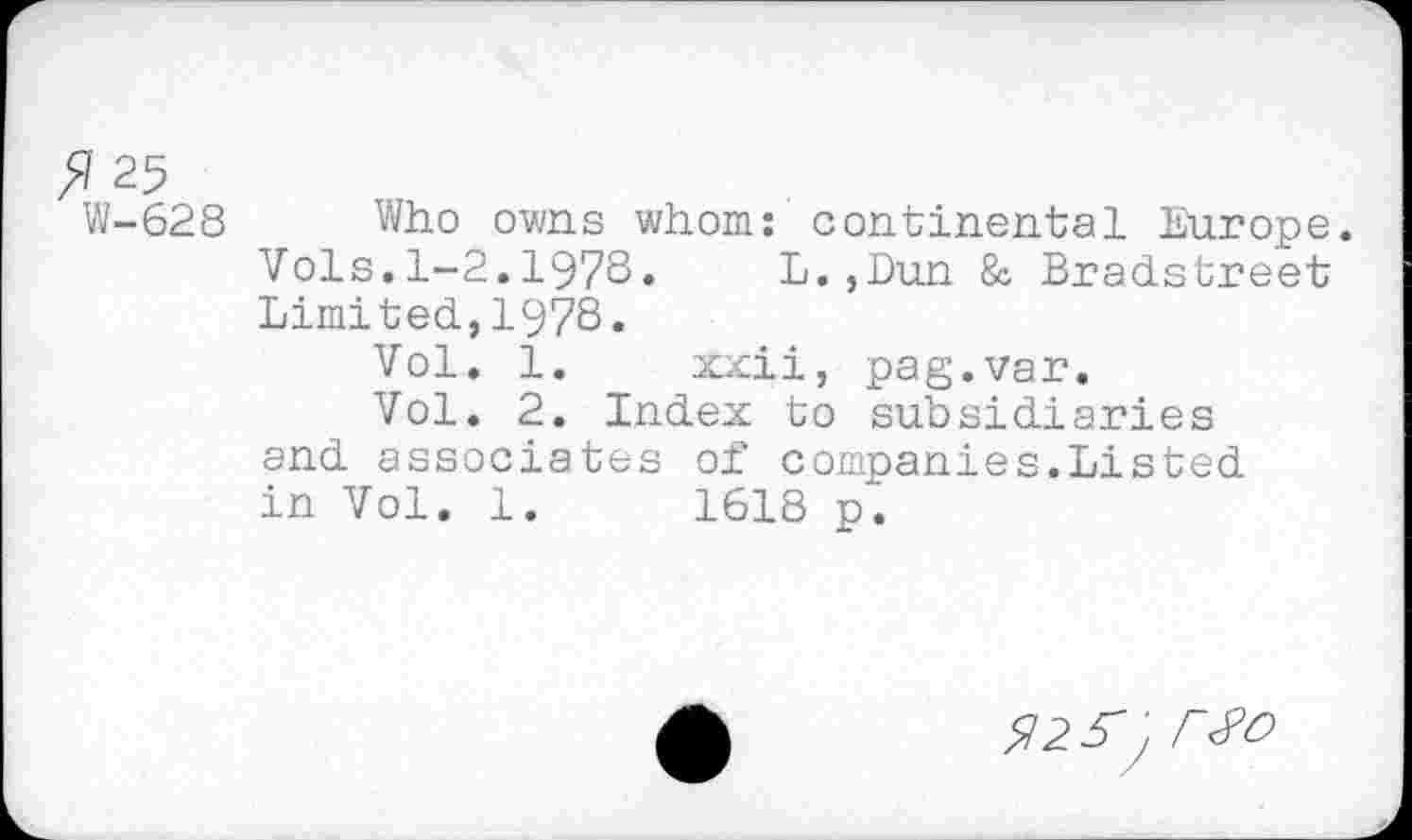 ﻿5 25
W-628 Who owns whom: continental Europe. Vols.1-2.1978. L.,Dun 8c Bradstreet Limited,1978.
Vol. 1. xxii, pag.var.
Vol. 2. Index to subsidiaries and associates of companies.Listed in Vol. 1.	1618 p.